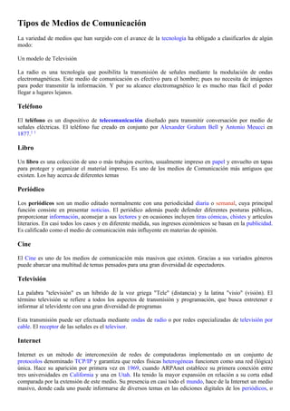 Tipos de Medios de Comunicación
La variedad de medios que han surgido con el avance de la tecnología ha obligado a clasificarlos de algún
modo:

Un modelo de Televisión

La radio es una tecnología que posibilita la transmisión de señales mediante la modulación de ondas
electromagnéticas. Este medio de comunicación es efectivo para el hombre; pues no necesita de imágenes
para poder transmitir la información. Y por su alcance electromagnético le es mucho mas fácil el poder
llegar a lugares lejanos.

Teléfono

El teléfono es un dispositivo de telecomunicación diseñado para transmitir conversación por medio de
señales eléctricas. El teléfono fue creado en conjunto por Alexander Graham Bell y Antonio Meucci en
1877.2 3

Libro

Un libro es una colección de uno o más trabajos escritos, usualmente impreso en papel y envuelto en tapas
para proteger y organizar el material impreso. Es uno de los medios de Comunicación más antiguos que
existen. Los hay acerca de diferentes temas

Periódico

Los periódicos son un medio editado normalmente con una periodicidad diaria o semanal, cuya principal
función consiste en presentar noticias. El periódico además puede defender diferentes posturas públicas,
proporcionar información, aconsejar a sus lectores y en ocasiones incluyen tiras cómicas, chistes y artículos
literarios. En casi todos los casos y en diferente medida, sus ingresos económicos se basan en la publicidad.
Es calificado como el medio de comunicación más influyente en materias de opinión.

Cine

El Cine es uno de los medios de comunicación más masivos que existen. Gracias a sus variados géneros
puede abarcar una multitud de temas pensados para una gran diversidad de espectadores.

Televisión

La palabra "televisión" es un híbrido de la voz griega "Tele" (distancia) y la latina "visio" (visión). El
término televisión se refiere a todos los aspectos de transmisión y programación, que busca entretener e
informar al televidente con una gran diversidad de programas

Esta transmisión puede ser efectuada mediante ondas de radio o por redes especializadas de televisión por
cable. El receptor de las señales es el televisor.

Internet

Internet es un método de interconexión de redes de computadoras implementado en un conjunto de
protocolos denominado TCP/IP y garantiza que redes físicas heterogéneas funcionen como una red (lógica)
única. Hace su aparición por primera vez en 1969, cuando ARPAnet establece su primera conexión entre
tres universidades en California y una en Utah. Ha tenido la mayor expansión en relación a su corta edad
comparada por la extensión de este medio. Su presencia en casi todo el mundo, hace de la Internet un medio
masivo, donde cada uno puede informarse de diversos temas en las ediciones digitales de los periódicos, o
 
