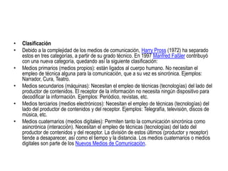 ClasificaciónDebido a la complejidad de los medios de comunicación, Harry Pross (1972) ha separado estos en tres categorías, a partir de su grado técnico. En 1997 ManfredFaßler contribuyó con una nueva categoría, quedando así la siguiente clasificación:Medios primarios (medios propios): están ligados al cuerpo humano. No necesitan el empleo de técnica alguna para la comunicación, que a su vez es sincrónica. Ejemplos: Narrador, Cura, Teatro. Medios secundarios (máquinas): Necesitan el empleo de técnicas (tecnologías) del lado del productor de contenidos. El receptor de la información no necesita ningún dispositivo para decodificar la información. Ejemplos: Periódico, revistas, etc. Medios terciarios (medios electrónicos): Necesitan el empleo de técnicas (tecnologías) del lado del productor de contenidos y del receptor. Ejemplos: Telegrafía, televisión, discos de música, etc. Medios cuaternarios (medios digitales): Permiten tanto la comunicación sincrónica como asincrónica (interacción). Necesitan el empleo de técnicas (tecnologías) del lado del productor de contenidos y del receptor. La división de estos últimos (productor y receptor) tiende a desaparecer, así como el tiempo y la distancia. Los medios cuaternarios o medios digitales son parte de los Nuevos Medios de Comunicación. 