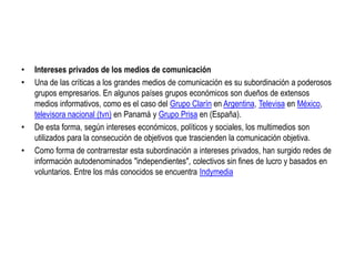 Intereses privados de los medios de comunicaciónUna de las críticas a los grandes medios de comunicación es su subordinación a poderosos grupos empresarios. En algunos países grupos económicos son dueños de extensos medios informativos, como es el caso del Grupo Clarín en Argentina, Televisa en México, televisora nacional (tvn) en Panamá y Grupo Prisa en (España).De esta forma, según intereses económicos, políticos y sociales, los multimedios son utilizados para la consecución de objetivos que trascienden la comunicación objetiva.Como forma de contrarrestar esta subordinación a intereses privados, han surgido redes de información autodenominados "independientes", colectivos sin fines de lucro y basados en voluntarios. Entre los más conocidos se encuentra Indymedia