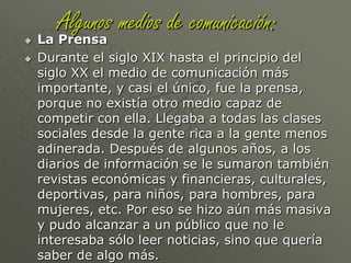 Los medios de comunicación son muchos, pero los más masivos y con más llegada al público son la prensa, la radio, la televisión y en el último tiempo se ha integrado también a este grupo internet. Entre estos medios se ha formado una jerarquía. Un ejemplo con una noticia cualquiera es: la radio cuenta la noticia, la televisión la muestra, la prensa la comenta e internet presenta las alternativas de Los medios masivos de comunicación son una herramienta, que permiten mantener a todo el mundo informado de lo que pasa a nivel nacional o internacional. Se trata de canales que nos entregan información, noticias e imágenes sobre cómo es el mundo en que vivimos. En las sociedades modernas, que necesitan estar en constante contacto y enteradas de todo lo que sucede, los medios de comunicación son fundamentales. Se cree que no se podría vivir de la misma manera que lo hacemos sin los medios de comunicación.