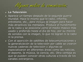 Algunos medios de comunicación:La RadioLa radio apareció a mediados de los años veinte y se generalizó entre los años cuarenta y cincuenta con al invención del transistor. En esos años era igual sentarse frente a la radio y escuchar las noticias, también la radionovela, como en la televisión ahora. Luego comenzó a decaer en los años sesenta con la llegada de la televisión.Con la expansión de la frecuencia modulada y de la estereofonía se crearon nuevas emisoras sin riesgo de interferencia entre ellas, con lo que aumentó el número de ellas y algunas se especializaron en temas como la música de diferentes épocas, noticias, deportes, música por géneros, etc.La radio también se ha incluido en internet, por lo que también se pueden escuchar las radios en la red.