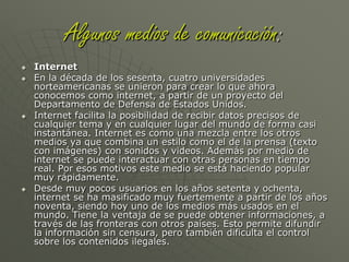 Algunos medios de comunicación:La TelevisiónAparece un tiempo después de la segunda guerra mundial. Hace lo mismo que la radio, informa, entretiene, etc., pero incluye la imagen para hacer más atractivos los mensajes. Produce el hundimiento de la radio y se posiciona como el medio masivo más usado y preferido hasta el día de hoy, por su mezcla de sonidos con la imagen, lo que no logran ni la radio ni la prensa.Con al aparición de satélites de telecomunicaciones y la generalización de la televisión por cable se crearon nuevas cadenas de televisión y algunas se especializaron en diferentes áreas como las noticias, el deporte, la música, la ciencia, etc. Otra ventaja es que se pueden conocer otras culturas a través de los canales extranjeros.