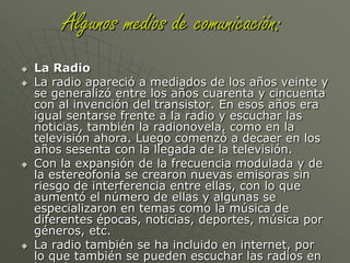 interpretación no oficiales. Con lo que se demuestra que los medios masivos de comunicación se complementan entre ellos.Algunos medios de comunicación:La PrensaDurante el siglo XIX hasta el principio del siglo XX el medio de comunicación más importante, y casi el único, fue la prensa, porque no existía otro medio capaz de competir con ella. Llegaba a todas las clases sociales desde la gente rica a la gente menos adinerada. Después de algunos años, a los diarios de información se le sumaron también revistas económicas y financieras, culturales, deportivas, para niños, para hombres, para mujeres, etc. Por eso se hizo aún más masiva y pudo alcanzar a un público que no le interesaba sólo leer noticias, sino que quería saber de algo más.