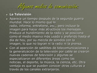 Algunos medios de comunicación:La RadioLa radio apareció a mediados de los años veinte y se generalizó entre los años cuarenta y cincuenta con al invención del transistor. En esos años era igual sentarse frente a la radio y escuchar las noticias, también la radionovela, como en la televisión ahora. Luego comenzó a decaer en los años sesenta con la llegada de la televisión.Con la expansión de la frecuencia modulada y de la estereofonía se crearon nuevas emisoras sin riesgo de interferencia entre ellas, con lo que aumentó el número de ellas y algunas se especializaron en temas como la música de diferentes épocas, noticias, deportes, música por géneros, etc.La radio también se ha incluido en internet, por lo que también se pueden escuchar las radios en la red.