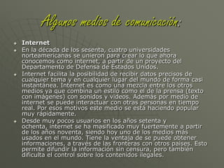 Algunos medios de comunicación:La TelevisiónAparece un tiempo después de la segunda guerra mundial. Hace lo mismo que la radio, informa, entretiene, etc., pero incluye la imagen para hacer más atractivos los mensajes. Produce el hundimiento de la radio y se posiciona como el medio masivo más usado y preferido hasta el día de hoy, por su mezcla de sonidos con la imagen, lo que no logran ni la radio ni la prensa.Con al aparición de satélites de telecomunicaciones y la generalización de la televisión por cable se crearon nuevas cadenas de televisión y algunas se especializaron en diferentes áreas como las noticias, el deporte, la música, la ciencia, etc. Otra ventaja es que se pueden conocer otras culturas a través de los canales extranjeros.