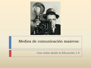 Medios de comunicación masivos:


         Una visión desde la Educación 1.0
 