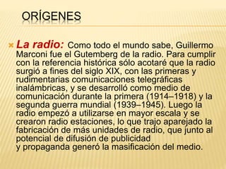 ORÍGENES
 La radio: Como todo el mundo sabe, Guillermo
Marconi fue el Gutemberg de la radio. Para cumplir
con la referencia histórica sólo acotaré que la radio
surgió a fines del siglo XIX, con las primeras y
rudimentarias comunicaciones telegráficas
inalámbricas, y se desarrolló como medio de
comunicación durante la primera (1914–1918) y la
segunda guerra mundial (1939–1945). Luego la
radio empezó a utilizarse en mayor escala y se
crearon radio estaciones, lo que trajo aparejado la
fabricación de más unidades de radio, que junto al
potencial de difusión de publicidad
y propaganda generó la masificación del medio.
 