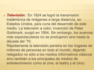  Televisión: En 1924 se logró la transmisión
inalámbrica de imágenes a larga distancia, en
Estados Unidos, país cuna del desarrollo de este
medio. La televisión a color, invención de Peter
Goldmark, surgió en 1954. Sin embargo, los avances
más espectaculares no se produjeron sino hasta la
década del ’70.
Rápidamente la televisión penetra en los hogares de
millones de personas en todo el mundo, dejando
relegados no sólo a los medios informativos clásicos
sino también a los principales de medios de
entretenimiento como el cine, el teatro y el circo.
 