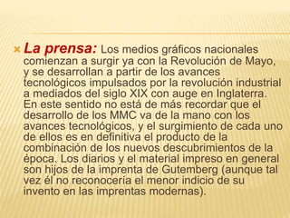  La prensa: Los medios gráficos nacionales
comienzan a surgir ya con la Revolución de Mayo,
y se desarrollan a partir de los avances
tecnológicos impulsados por la revolución industrial
a mediados del siglo XIX con auge en Inglaterra.
En este sentido no está de más recordar que el
desarrollo de los MMC va de la mano con los
avances tecnológicos, y el surgimiento de cada uno
de ellos es en definitiva el producto de la
combinación de los nuevos descubrimientos de la
época. Los diarios y el material impreso en general
son hijos de la imprenta de Gutemberg (aunque tal
vez él no reconocería el menor indicio de su
invento en las imprentas modernas).
 