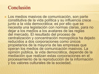  Los medios masivos de comunicación, son parte
constitutiva de la vida política y su influencia crece
junto a la vida democrática; es por ello que se
necesita una legislación con normas claras, para no
dejar a los medios a los avatares de las reglas
del mercado. El resultado del proceso de
centralización y concentración monopólica ha dejado
reducidos a dos corporaciones como únicos
propietarios de la mayoría de las empresas que
operan los medios de comunicación masivos. La
opinión pública, la vida democrática, depende de la
mediación que realizan estas corporaciones en el
procesamiento de la reproducción de la información
y los valores culturales de la sociedad.
Conclusión
 