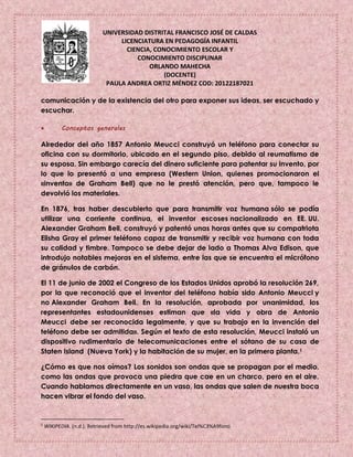 UNIVERSIDAD DISTRITAL FRANCISCO JOSÉ DE CALDAS
LICENCIATURA EN PEDAGOGÍA INFANTIL
CIENCIA, CONOCIMIENTO ESCOLAR Y
CONOCIMIENTO DISCIPLINAR
ORLANDO MAHECHA
(DOCENTE)
PAULA ANDREA ORTIZ MÉNDEZ COD: 20122187021
comunicación y de la existencia del otro para exponer sus ideas, ser escuchado y
escuchar.
 Conceptos generales
Alrededor del año 1857 Antonio Meucci construyó un teléfono para conectar su
oficina con su dormitorio, ubicado en el segundo piso, debido al reumatismo de
su esposa. Sin embargo carecía del dinero suficiente para patentar su invento, por
lo que lo presentó a una empresa (Western Union, quienes promocionaron el
«invento» de Graham Bell) que no le prestó atención, pero que, tampoco le
devolvió los materiales.
En 1876, tras haber descubierto que para transmitir voz humana sólo se podía
utilizar una corriente continua, el inventor escoses nacionalizado en EE. UU.
Alexander Graham Bell, construyó y patentó unas horas antes que su compatriota
Elisha Gray el primer teléfono capaz de transmitir y recibir voz humana con toda
su calidad y timbre. Tampoco se debe dejar de lado a Thomas Alva Edison, que
introdujo notables mejoras en el sistema, entre las que se encuentra el micrófono
de gránulos de carbón.
El 11 de junio de 2002 el Congreso de los Estados Unidos aprobó la resolución 269,
por la que reconoció que el inventor del teléfono había sido Antonio Meucci y
no Alexander Graham Bell. En la resolución, aprobada por unanimidad, los
representantes estadounidenses estiman que «la vida y obra de Antonio
Meucci debe ser reconocida legalmente, y que su trabajo en la invención del
teléfono debe ser admitida». Según el texto de esta resolución, Meucci instaló un
dispositivo rudimentario de telecomunicaciones entre el sótano de su casa de
Staten Island (Nueva York) y la habitación de su mujer, en la primera planta.1
¿Cómo es que nos oímos? Los sonidos son ondas que se propagan por el medio,
como las ondas que provoca una piedra que cae en un charco, pero en el aire.
Cuando hablamos directamente en un vaso, las ondas que salen de nuestra boca
hacen vibrar el fondo del vaso.
1
WIKIPEDIA. (n.d.). Retrieved from http://es.wikipedia.org/wiki/Tel%C3%A9fono
 