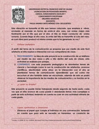UNIVERSIDAD DISTRITAL FRANCISCO JOSÉ DE CALDAS
LICENCIATURA EN PEDAGOGÍA INFANTIL
CIENCIA, CONOCIMIENTO ESCOLAR Y
CONOCIMIENTO DISCIPLINAR
ORLANDO MAHECHA
(DOCENTE)
PAULA ANDREA ORTIZ MÉNDEZ COD: 20122187021
Esta vibración se transmite al hilo que hemos colocado, que empieza a vibrar,
enviando el mensaje en forma de onda al otro vaso. Las ondas viajan más
fácilmente por el hilo que por el aire: el hilo es mejor conductor de ondas
sonoras. Cuando llega al otro vaso, la onda del hilo se transmite al culo del vaso,
el cual vibra para producir el mismo sonido que lo ha generado: la voz.2
 Enfoque pedagógico
A partir del tema de la comunicación se propone que por medio de este fácil
artefacto el niño explore e interactúe con sus compañeros de clase.
1. PROCEDIMIENTO: La idea de este proyecto es la construcción de un teléfono
por medio de dos vasos y pita o hilo dentro del aula de clases, esta
actividad se realizara por parejas.
2. CONTENIDOS: con esta propuesta pedagógica se abordarían temas de
ciencia y tecnología como lo son la construcción de artefactos, avances
científicos, electricidad, entre otros; en la interacción con el otro se
plantearan temas de comunicación aprendiendo que así como me
escuchan el otro también debe ser escuchado, además de esto se podrá
observar la importancia de los medios de comunicación y su función en la
sociedad.
 ¿a quién va dirigido?
Este proyecto se puede iniciar trabajando desde segundo de hasta sexto, cada
vez que el niño avance de curso puede ir abordando temas más complejos a
partir de esta actividad, teniendo en cuenta no caer en una actividad rutinaria de
cada grado.
 Logros significativos e intensiones
 Observar el papel que cumple el individuo en una conversación, teniendo
en cuenta que para esto se necesita un transmisor, un conducto de
2
Eureka, R. (2008, 01 15). EUREKA. Retrieved from http://www.portaleureka.com/content/view/358/lang
 