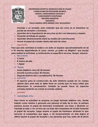 UNIVERSIDAD DISTRITAL FRANCISCO JOSÉ DE CALDAS
LICENCIATURA EN PEDAGOGÍA INFANTIL
CIENCIA, CONOCIMIENTO ESCOLAR Y
CONOCIMIENTO DISCIPLINAR
ORLANDO MAHECHA
(DOCENTE)
PAULA ANDREA ORTIZ MÉNDEZ COD: 20122187021
mensaje y un receptor, para entender que así como se es transmisor se
puede ser receptor y viceversa.
 Aprender de la importancia de escuchar al otro con tolerancia y respeto.
 Fomentar el trabajo en equipo.
 Aprender dinámicamente sobre los medios de comunicación.
 Asumir el papel de creador dentro del aula de clase.
 importante
Para que esta actividad se realice con éxito se requiere aproximadamente de 60
a 90 minutos dependiendo el curso -revisar ¿a quién va dirigido?- que escoja
para realizar la actividad, a continuación se especifica recursos, tiempo, espacio:
1. RECURSOS
 2 vasos
 8 metros de pita
 1 Aguja
2. Tiempo
 Antes (teléfono roto): 20-30 minutos
 Durante (construcción): 30 minutos
 Después (interacción y socialización): 30 minutos
3. ESPACIO
 El espacio para la construcción de este artefacto puede ser en campo
abierto pero para este se debe tener en cuenta que no haya ruidos que
interrumpan la conversación, también se puede hacer en espacios
cerrados teniendo en cuenta el consejo anterior.
 actividad
1. metodología antes
Para iniciar la actividad se propone un juego llamado teléfono roto, donde
habrán como mínimo 6 personas una persona al lado de la otra, la primera
persona asume el papel de transmisor inventando una frase o diciendo un
mensaje al oído y con un tono de voz bajo del compañero de al lado tomando
el papel de receptor, luego asume el papel de transmisor diciendo lo que
escucho al compañero que sigue, y así sucesivamente; en esta lógica el
ultimo asume el papel de receptor y las personas que hay antes de él ahora
 