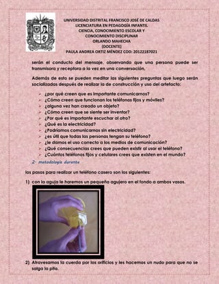 UNIVERSIDAD DISTRITAL FRANCISCO JOSÉ DE CALDAS
LICENCIATURA EN PEDAGOGÍA INFANTIL
CIENCIA, CONOCIMIENTO ESCOLAR Y
CONOCIMIENTO DISCIPLINAR
ORLANDO MAHECHA
(DOCENTE)
PAULA ANDREA ORTIZ MÉNDEZ COD: 20122187021
serán el conducto del mensaje, observando que una persona puede ser
transmisora y receptora a la vez en una conversación.
Además de esto se pueden meditar las siguientes preguntas que luego serán
socializadas después de realizar la de construcción y uso del artefacto:
 ¿por qué creen que es importante comunicarnos?
 ¿Cómo creen que funcionan los teléfonos fijos y móviles?
 ¿alguna vez han creado un objeto?
 ¿Cómo creen que se siente ser inventor?
 ¿Por qué es importante escuchar al otro?
 ¿Qué es la electricidad?
 ¿Podríamos comunicarnos sin electricidad?
 ¿es útil que todas las personas tengan su teléfono?
 ¿le damos el uso correcto a los medios de comunicación?
 ¿Qué consecuencias crees que pueden existir al usar el teléfono?
 ¿Cuántos teléfonos fijos y celulares crees que existen en el mundo?
2. metodología durante
los pasos para realizar un teléfono casero son los siguientes:
1) con la aguja le haremos un pequeño agujero en el fondo a ambos vasos.
2) Atravesamos la cuerda por los orificios y les hacemos un nudo para que no se
salga la pita.
 