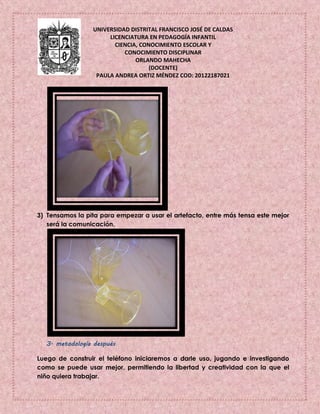 UNIVERSIDAD DISTRITAL FRANCISCO JOSÉ DE CALDAS
LICENCIATURA EN PEDAGOGÍA INFANTIL
CIENCIA, CONOCIMIENTO ESCOLAR Y
CONOCIMIENTO DISCIPLINAR
ORLANDO MAHECHA
(DOCENTE)
PAULA ANDREA ORTIZ MÉNDEZ COD: 20122187021
3) Tensamos la pita para empezar a usar el artefacto, entre más tensa este mejor
será la comunicación.
3. metodología después
Luego de construir el teléfono iniciaremos a darle uso, jugando e investigando
como se puede usar mejor, permitiendo la libertad y creatividad con la que el
niño quiera trabajar.
 