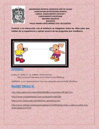 UNIVERSIDAD DISTRITAL FRANCISCO JOSÉ DE CALDAS
LICENCIATURA EN PEDAGOGÍA INFANTIL
CIENCIA, CONOCIMIENTO ESCOLAR Y
CONOCIMIENTO DISCIPLINAR
ORLANDO MAHECHA
(DOCENTE)
PAULA ANDREA ORTIZ MÉNDEZ COD: 20122187021
Posterior a la interacción con el artefacto se integraran todos los niños para que
hablen de su experiencia y opinen acerca de las preguntas que meditaron.
REFERENCIAS:
Eureka, R. (2008, 01 15). EUREKA. Retrieved from
http://www.portaleureka.com/content/view/358/lang
WIKIPEDIA. (n.d.). Retrieved from http://es.wikipedia.org/wiki/Tel%C3%A9fono
IMAGENES TOMADAS DE:
http://old.clarin.com/diario/2005/06/08/conexiones/t-991667.htm
http://www.ciudadregalos.com.ar/drupal/node/220:
http://www.doslourdes.net/telefono_alambrico.htm
http://www.taringa.net/posts/imagenes/7416093/Deja-todo-y-vieja-un-ratito-a-tu-
ninez-super-post.html
 
