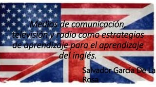 Medios de comunicación, 
televisión y radio como estrategias 
de aprendizaje para el aprendizaje 
del inglés. 
Salvador García De La 
Rosa 
 
