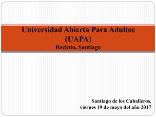 Santiago de los Caballeros,
viernes 19 de mayo del año 2017
Universidad Abierta Para Adultos
(UAPA)
Recinto, Santiago
 
