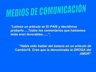 “ Leímos un artículo en  El PAÍS  y decidimos probarlo.....Todos los comentarios que habíamos leído eran favorables......” ,  “ Había oído hablar del éxtasis en un artículo de  Cambio16.  Creo que la denominaba la DROGA del AMOR” MEDIOS DE COMUNICACIÓN 