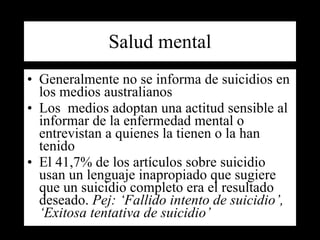 Salud mental Generalmente no se informa de suicidios en los medios australianos Los  medios adoptan una actitud sensible al informar de la enfermedad mental o entrevistan a quienes la tienen o la han tenido El 41,7% de los artículos sobre suicidio usan un lenguaje inapropiado que sugiere que un suicidio completo era el resultado deseado.  Pej: ‘Fallido intento de suicidio’, ‘Exitosa tentativa de suicidio’   