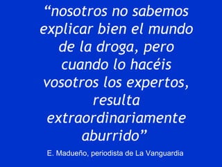 “ nosotros no sabemos  explicar bien el mundo de la droga, pero cuando lo hacéis vosotros los expertos, resulta extraordinariamente aburrido”   E. Madueño, periodista de La Vanguardia  