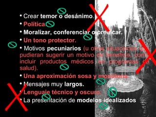 Crear  temor o desánimo . Política. Moralizar,   conferenciar o predicar. Un tono protector. Motivos  pecuniarios  (u otras situaciones que pudieran sugerir un motivo de beneficio, como incluir productos médicos en programas de salud). Una aproximación sosa y monótona. Mensajes muy  largos. Lenguaje técnico y oscuro. La presentación de  modelos idealizados 