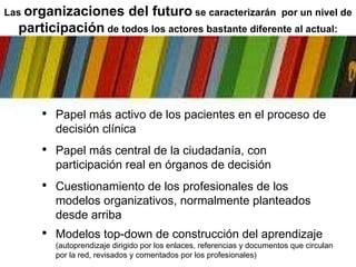 Papel más activo de los pacientes en el proceso de decisión clínica Papel más central de la ciudadanía, con participación real en órganos de decisión Cuestionamiento de los profesionales de los modelos organizativos, normalmente planteados desde arriba Modelos top-down de construcción del aprendizaje  (autoprendizaje dirigido por los enlaces, referencias y documentos que circulan por la red, revisados y comentados por los profesionales) Las  organizaciones del futuro  se caracterizarán  por un nivel de  participación  de todos los actores bastante diferente al actual: 