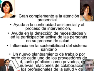 Gran complemento a la atención presencial    Ayuda a la continuidad asistencial y al proceso de intervención,  Ayuda en la detección de necesidades y en la participación activa de las personas en su proceso de salud,  Influencia en la sostenibilidad del sistema sanitario Un nuevo planteamiento de trabajo por parte de cada uno de los proveedores de salud, tanto públicos como privados, de las nuevas relaciones de colaboración entre los profesionales de la salud y de la participación del “paciente”, que cada vez está más informado sobre los aspectos de su enfermedad .  