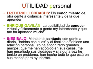 U TILIDAD  p ersonal FREDERIC LLORDACHS :  Un  conocimiento  de otra gente a distancia interesante y de la que aprender ENRIQUE GAVILÁN :  La posibilidad de  conocer  virtual y físicamente a gente my interesante y que me ha aportado mucho.  INES BAJO:  Mantienes  contacto  con gente a diario, &quot;hablas con ellos&quot; y al final se establece una relación personal. Yo he encontrado grandes amigos, que me han acogido en sus casas, me han enseñado sus ciudades y si alguna vez he tenido un problema, han hecho todo lo que está en sus manos para ayudarme.  