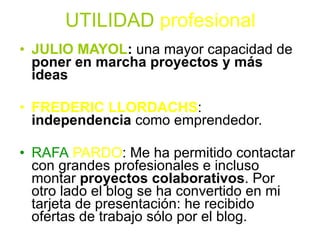 UTILIDAD   profesional JULIO MAYOL :  una mayor capacidad de  poner en marcha proyectos y más ideas   FREDERIC LLORDACHS :  independencia  como emprendedor.  RAFA   PARDO : Me ha permitido contactar con grandes profesionales e incluso montar  proyectos colaborativos . Por otro lado el blog se ha convertido en mi tarjeta de presentación: he recibido ofertas de trabajo sólo por el blog.  @cuidandoajr  Aportación a la construcción social de la enfermería, a la mejora de los cuidados de las personas a las que atendemos y un aumento de las relaciones con personas de intereses comunes.  