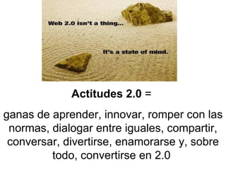Actitudes 2.0  =  ganas de aprender, innovar, romper con las normas, dialogar entre iguales, compartir, conversar, divertirse, enamorarse y, sobre todo, convertirse en 2.0   