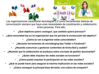 Las organizaciones necesitarán tecnologías 2.0 como herramientas básicas de comunicación siempre que haya unas necesidades de coordinación y colaboración entre personas.  Para ello: ¿Qué objetivos quiero conseguir, que cambios quiero provocar? ¿Qué comunidad hay en mi organización que me permite la consecución del objetivo? ¿Cómo se van a organizar estas comunidades?   ¿Necesito herramientas de microbloging tipo Twitter o Facebook?   ¿Necesito comunicar y gestionar contenidos de forma fácil y usable?   ¿Necesito que la colaboración se produzca sobre una base de gestión documental? ¿Quién debe impulsar las redes sociales se funcionen?   ¿Cómo puedo impulsar la participación en las redes sociales? ¿Qué se puede hacer para asegurar la máxima implicación en las redes sociales? ¿Cómo conseguir la principal base del éxito: una cultura de compartir?   