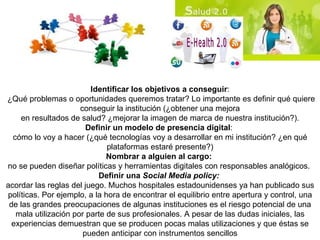 Identificar los objetivos a conseguir : ¿Qué problemas o oportunidades queremos tratar? Lo importante es definir qué quiere conseguir la institución (¿obtener una mejora en resultados de salud? ¿mejorar la imagen de marca de nuestra institución?). Definir un modelo de presencia digital :  cómo lo voy a hacer (¿qué tecnologías voy a desarrollar en mi institución? ¿en qué plataformas estaré presente?) Nombrar a alguien al cargo:  no se pueden diseñar políticas y herramientas digitales con responsables analógicos.  Definir una  Social Media policy:  acordar las reglas del juego. Muchos hospitales estadounidenses ya han publicado sus políticas. Por ejemplo, a la hora de encontrar el equilibrio entre apertura y control, una de las grandes preocupaciones de algunas instituciones es el riesgo potencial de una mala utilización por parte de sus profesionales. A pesar de las dudas iniciales, las experiencias demuestran que se producen pocas malas utilizaciones y que éstas se pueden anticipar con instrumentos sencillos 