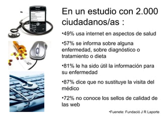 En un estudio con 2.000 ciudadanos/as : 49% usa internet en aspectos de salud 57% se informa sobre alguna enfermedad, sobre diagnóstico o tratamiento o dieta 81% le ha sido útil la información para su enfermedad 87% dice que no sustituye la visita del médico  72% no conoce los sellos de calidad de las web Fuenete: Fundació J R Laporte 