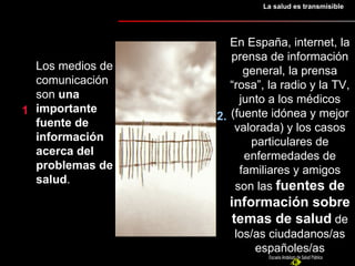 1 2.  Los medios de comunicación son  una importante fuente de información acerca del problemas de salud .  En España, internet, la prensa de información general, la prensa “rosa”, la radio y la TV, junto a los médicos (fuente idónea y mejor valorada) y los casos particulares de enfermedades de familiares y amigos son las  fuentes de información sobre temas de salud  de los/as ciudadanos/as españoles/as La salud es transmisible 