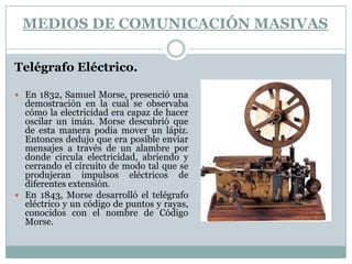 Medios de comunicación masivas Telégrafo Eléctrico.En 1832, Samuel Morse, presenció una demostración en la cual se observaba cómo la electricidad era capaz de hacer oscilar un imán. Morse descubrió que de esta manera podía mover un lápiz. Entonces dedujo que era posible enviar mensajes a través de un alambre por donde circula electricidad, abriendo y cerrando el circuito de modo tal que se produjeran impulsos eléctricos de diferentes extensión.En 1843, Morse desarrolló el telégrafo eléctrico y un código de puntos y rayas, conocidos con el nombre de Código Morse.