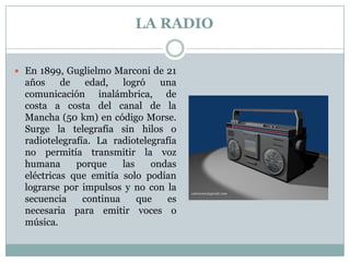 La RadioEn 1899, Guglielmo Marconi de 21 años de edad, logró una comunicación inalámbrica, de costa a costa del canal de la Mancha (50 km) en código Morse. Surge la telegrafía sin hilos o radiotelegrafía. La radiotelegrafía no permitía transmitir la voz humana porque las ondas eléctricas que emitía solo podían lograrse por impulsos y no con la secuencia continua que es necesaria para emitir voces o música.