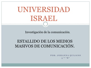 UNIVERSIDAD ISRAEL  Investigación de la comunicación. ESTALLIDO DE LOS MEDIOS MASIVOS DE COMUNICACIÓN. POR: JOHANNA QUIJANO 5 º “B” 