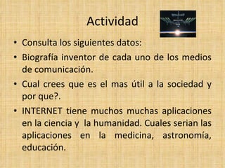Actividad Consulta los siguientes datos: Biografía inventor de cada uno de los medios de comunicación. Cual crees que es el mas útil a la sociedad y por que?. INTERNET tiene muchos muchas aplicaciones en la ciencia y  la humanidad. Cuales serian las aplicaciones en la medicina, astronomía, educación. 