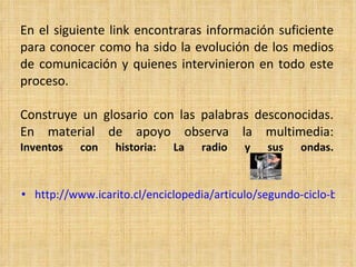 En el siguiente link encontraras información suficiente para conocer como ha sido la evolución de los medios de comunicación y quienes intervinieron en todo este proceso. Construye un glosario con las palabras desconocidas. En material de apoyo observa la multimedia: Inventos con historia: La radio y sus ondas. http://www.icarito.cl/enciclopedia/articulo/segundo-ciclo-basico/educacion-tecnologica/historia-de-la-tecnologia/2009/12/71-6278-9-medios-de-comunicacion-electronicos.shtml 