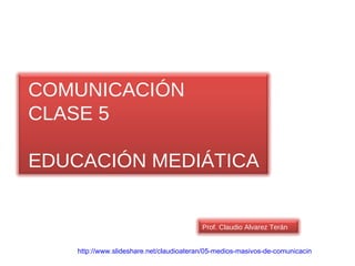 http :// www.slideshare.net / claudioateran /05-medios-masivos-de- comunicacin   COMUNICACIÓN CLASE 5 EDUCACIÓN MEDIÁTICA Prof. Claudio Alvarez Terán 