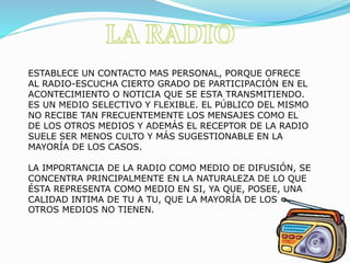 ESTABLECE UN CONTACTO MAS PERSONAL, PORQUE OFRECE
AL RADIO-ESCUCHA CIERTO GRADO DE PARTICIPACIÓN EN EL
ACONTECIMIENTO O NOTICIA QUE SE ESTA TRANSMITIENDO.
ES UN MEDIO SELECTIVO Y FLEXIBLE. EL PÚBLICO DEL MISMO
NO RECIBE TAN FRECUENTEMENTE LOS MENSAJES COMO EL
DE LOS OTROS MEDIOS Y ADEMÁS EL RECEPTOR DE LA RADIO
SUELE SER MENOS CULTO Y MÁS SUGESTIONABLE EN LA
MAYORÍA DE LOS CASOS.
LA IMPORTANCIA DE LA RADIO COMO MEDIO DE DIFUSIÓN, SE
CONCENTRA PRINCIPALMENTE EN LA NATURALEZA DE LO QUE
ÉSTA REPRESENTA COMO MEDIO EN SI, YA QUE, POSEE, UNA
CALIDAD INTIMA DE TU A TU, QUE LA MAYORÍA DE LOS
OTROS MEDIOS NO TIENEN.
 