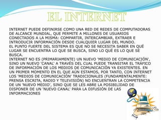 INTERNET PUEDE DEFINIRSE COMO UNA RED DE REDES DE COMPUTADORAS
DE ALCANCE MUNDIAL, QUE PERMITE A MILLONES DE USUARIOS
CONECTADOS A LA MISMA: COMPARTIR, INTERCAMBIAR, EXTRAER E
INTRODUCIR INFORMACIÓN DESDE CUALQUIER LUGAR DEL MUNDO.
EL PUNTO FUERTE DEL SISTEMA ES QUE NO SE NECESITA SABER EN QUÉ
LUGAR SE ENCUENTRA LO QUE SE BUSCA, SINO LO QUÉ ES LO QUE SE
BUSCA.
INTERNET NO ES (PRIMARIAMENTE) UN NUEVO 'MEDIO DE COMUNICACIÓN',
SINO UN NUEVO 'CANAL' A TRAVÉS DEL CUAL PUEDE TRANSITAR EL TRÁFICO
DE INFORMACIÓN DE LOS MEDIOS DE COMUNICACIÓN YA EXISTENTES. EN
UN PRIMER MOMENTO EN EL QUE AÚN ESTAMOS, POR TANTO, CON INTERNET
LOS 'MEDIOS DE COMUNICACIÓN' TRADICIONALES (FUNDAMENTALMENTE:
PRENSA ESCRITA, RADIO Y TELEVISIÓN) NO ENCUENTRAN LA COMPETENCIA
DE UN 'NUEVO MEDIO', SINO QUE SE LES ABRE LA POSIBILIDAD DE
DISPONER DE UN 'NUEVO CANAL' PARA LA DIFUSIÓN DE LAS
INFORMACIONES
 