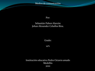 Medios de comunicación
Por:
Sebastián Pabon Alarcón
Johan Alexander Ceballos Ríos.
Grado:
10º1
Institución educativa Pedro Octavio amado
Medellín
2010
 