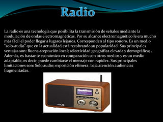 La radio es una tecnología que posibilita la transmisión de señales mediante la
modulación de ondas electromagnéticas. Por su alcance electromagnético le era mucho
más fácil el poder llegar a lugares lejanos. Corresponden al tipo sonoro. Es un medio
"solo-audio" que en la actualidad está recobrando su popularidad. Sus principales
ventajas son: Buena aceptación local; selectividad geográfica elevada y demográfica; .
Además, es bastante económico en comparación con otros medios y es un medio
adaptable, es decir, puede cambiarse el mensaje con rapidez. Sus principales
limitaciones son: Solo audio; exposición efímera; baja atención audiencias
fragmentadas.
 