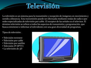 La televisión es un sistema para la transmisión y recepción de imágenes en movimiento y
sonido a distancia. Esta transmisión puede ser efectuada mediante ondas de radio o por
redes especializadas de televisión por cable. El receptor de las señales es el televisor. El
término televisión se refiere a todos los aspectos de transmisión y programación, que
busca entretener e informar al televidente con una gran diversidad de programas.
Tipos de televisión:
• Televisión terrestre
• Televisión por cable
• Televisión por satélite
• Televisión IP (IPTV)
• La televisión de 3D
 