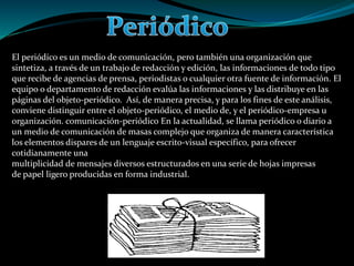 El periódico es un medio de comunicación, pero también una organización que
sintetiza, a través de un trabajo de redacción y edición, las informaciones de todo tipo
que recibe de agencias de prensa, periodistas o cualquier otra fuente de información. El
equipo o departamento de redacción evalúa las informaciones y las distribuye en las
páginas del objeto-periódico. Así, de manera precisa, y para los fines de este análisis,
conviene distinguir entre el objeto-periódico, el medio de, y el periódico-empresa u
organización. comunicación-periódico En la actualidad, se llama periódico o diario a
un medio de comunicación de masas complejo que organiza de manera característica
los elementos dispares de un lenguaje escrito-visual específico, para ofrecer
cotidianamente una
multiplicidad de mensajes diversos estructurados en una serie de hojas impresas
de papel ligero producidas en forma industrial.
 