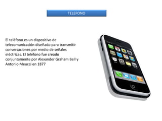 El teléfono es un dispositivo de
telecomunicación diseñado para transmitir
conversaciones por medio de señales
eléctricas. El teléfono fue creado
conjuntamente por Alexander Graham Bell y
Antonio Meucci en 1877
TELEFONO
 