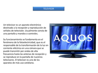 TELEVISOR
Un televisor es un aparato electrónico
destinado a la recepción y reproducción de
señales de televisión. Usualmente consta de
una pantalla y mandos o controles.
Su funcionamiento se fundamenta en el
fenómeno de la fotoelectricidad, que es el
responsable de la transformación de la luz en
corriente eléctrica en una cámara que se
puede transmitir por ondas de alta
frecuencia hasta las antenas de recepción y
se reproduce en la pantalla de nuestros
televisores. El televisor es uno de los
aparatos de más uso cotidiano.
 