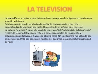 La televisión es un sistema para la transmisión y recepción de imágenes en movimiento
y sonido a distancia.
Esta transmisión puede ser efectuada mediante ondas de radio o por redes
especializadas de televisión por cable. El receptor de las señales es el televisor.
La palabra "televisión" es un híbrido de la voz griega "tele" (distancia) y la latina "visio"
(visión). El término televisión se refiere a todos los aspectos de transmisión y
programación de televisión. A veces se abrevia como TV. Este término fue utilizado por
primera vez en 1900 por Constantin Perski en el Congreso Internacional de Electricidad
de París
 